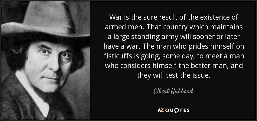 War is the sure result of the existence of armed men. That country which maintains a large standing army will sooner or later have a war. The man who prides himself on fisticuffs is going, some day, to meet a man who considers himself the better man, and they will test the issue. - Elbert Hubbard