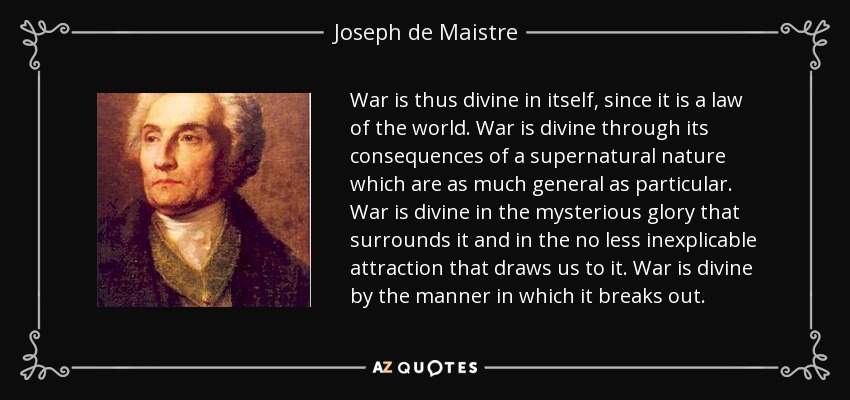 War is thus divine in itself, since it is a law of the world. War is divine through its consequences of a supernatural nature which are as much general as particular. War is divine in the mysterious glory that surrounds it and in the no less inexplicable attraction that draws us to it. War is divine by the manner in which it breaks out. - Joseph de Maistre