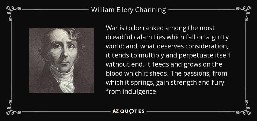 War is to be ranked among the most dreadful calamities which fall on a guilty world; and, what deserves consideration, it tends to multiply and perpetuate itself without end. It feeds and grows on the blood which it sheds. The passions, from which it springs, gain strength and fury from indulgence. - William Ellery Channing