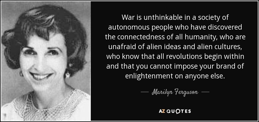 War is unthinkable in a society of autonomous people who have discovered the connectedness of all humanity, who are unafraid of alien ideas and alien cultures, who know that all revolutions begin within and that you cannot impose your brand of enlightenment on anyone else. - Marilyn Ferguson