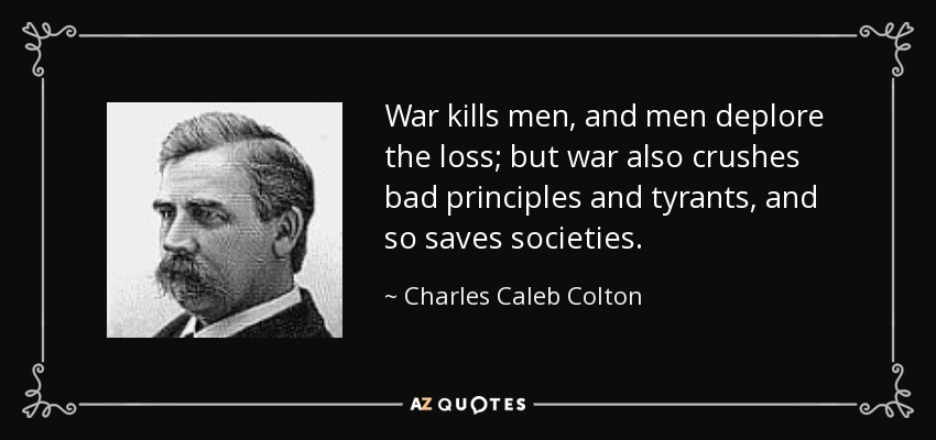 War kills men, and men deplore the loss; but war also crushes bad principles and tyrants, and so saves societies. - Charles Caleb Colton