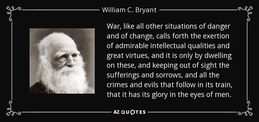 War, like all other situations of danger and of change, calls forth the exertion of admirable intellectual qualities and great virtues, and it is only by dwelling on these, and keeping out of sight the sufferings and sorrows, and all the crimes and evils that follow in its train, that it has its glory in the eyes of men. - William C. Bryant