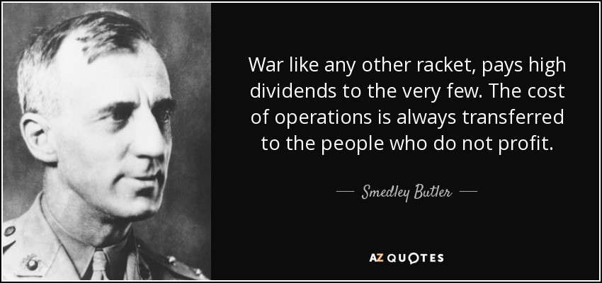 War like any other racket, pays high dividends to the very few. The cost of operations is always transferred to the people who do not profit. - Smedley Butler