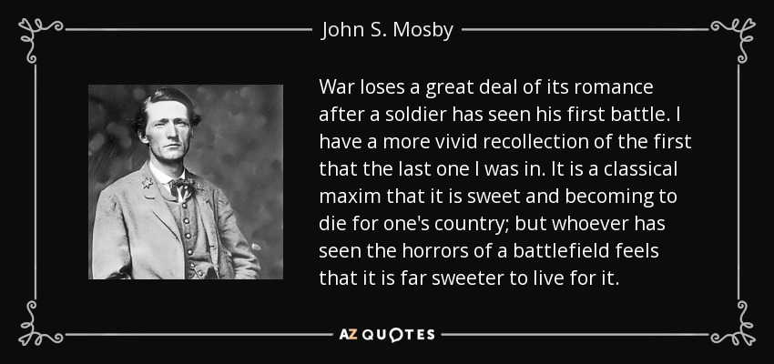 War loses a great deal of its romance after a soldier has seen his first battle. I have a more vivid recollection of the first that the last one I was in. It is a classical maxim that it is sweet and becoming to die for one's country; but whoever has seen the horrors of a battlefield feels that it is far sweeter to live for it. - John S. Mosby