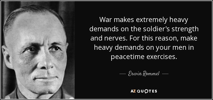 War makes extremely heavy demands on the soldier's strength and nerves. For this reason, make heavy demands on your men in peacetime exercises. - Erwin Rommel