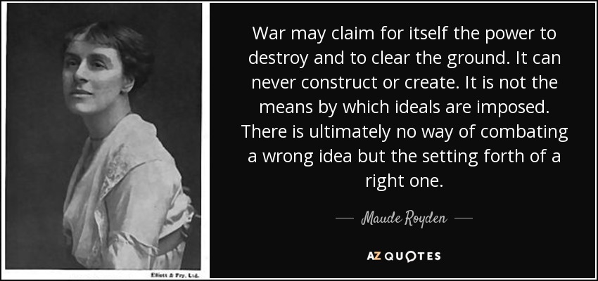 War may claim for itself the power to destroy and to clear the ground. It can never construct or create. It is not the means by which ideals are imposed. There is ultimately no way of combating a wrong idea but the setting forth of a right one. - Maude Royden