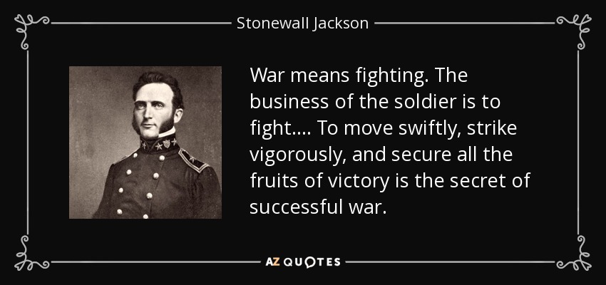 War means fighting. The business of the soldier is to fight. ... To move swiftly, strike vigorously, and secure all the fruits of victory is the secret of successful war. - Stonewall Jackson