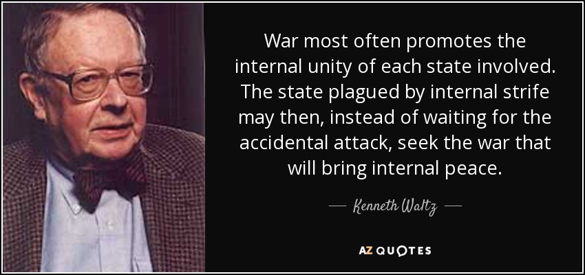 War most often promotes the internal unity of each state involved. The state plagued by internal strife may then, instead of waiting for the accidental attack, seek the war that will bring internal peace. - Kenneth Waltz
