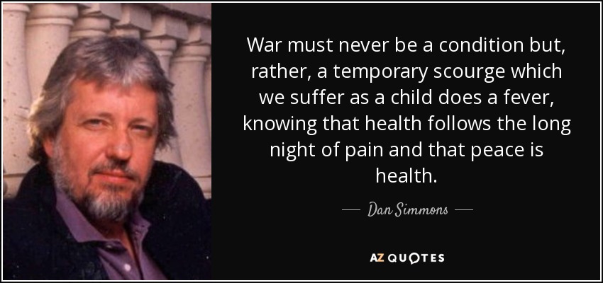 War must never be a condition but, rather, a temporary scourge which we suffer as a child does a fever, knowing that health follows the long night of pain and that peace is health. - Dan Simmons