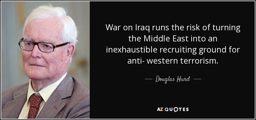 War on Iraq runs the risk of turning the Middle East into an inexhaustible recruiting ground for anti- western terrorism. - Douglas Hurd
