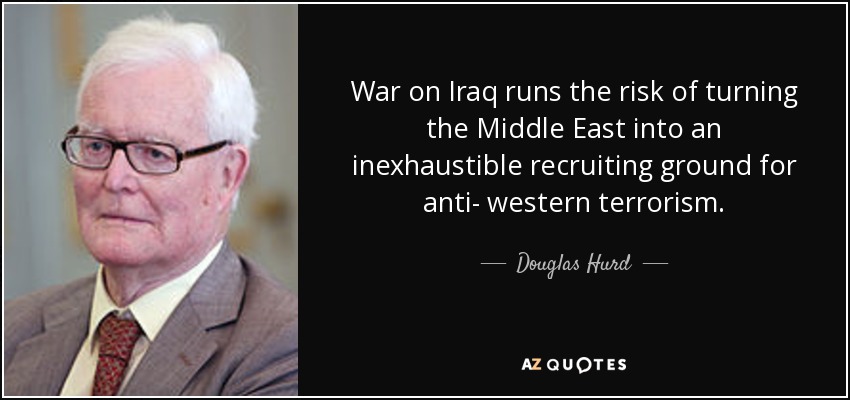 War on Iraq runs the risk of turning the Middle East into an inexhaustible recruiting ground for anti- western terrorism. - Douglas Hurd