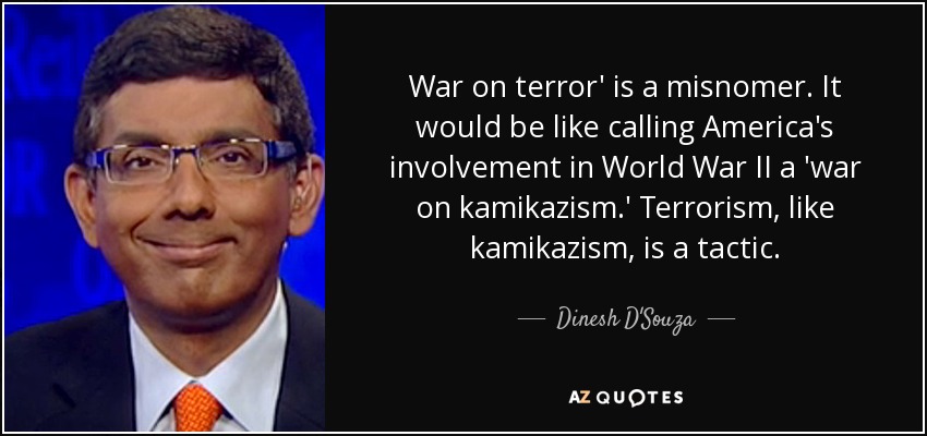 War on terror' is a misnomer. It would be like calling America's involvement in World War II a 'war on kamikazism.' Terrorism, like kamikazism, is a tactic. - Dinesh D'Souza