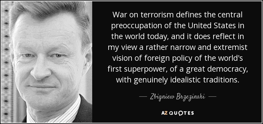 War on terrorism defines the central preoccupation of the United States in the world today, and it does reflect in my view a rather narrow and extremist vision of foreign policy of the world's first superpower, of a great democracy, with genuinely idealistic traditions. - Zbigniew Brzezinski War on terrorism defines the central preoccupation of the United States in the world today, and it does reflect in my view a rather narrow and extremist vision of foreign policy of the world's first superpower, of a great democracy, with genuinely idealistic traditions. - Zbigniew Brzezinski