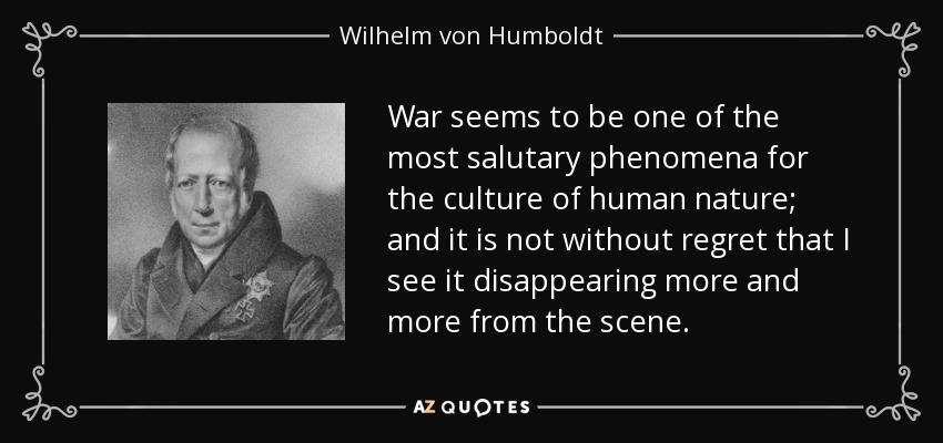 War seems to be one of the most salutary phenomena for the culture of human nature; and it is not without regret that I see it disappearing more and more from the scene. - Wilhelm von Humboldt