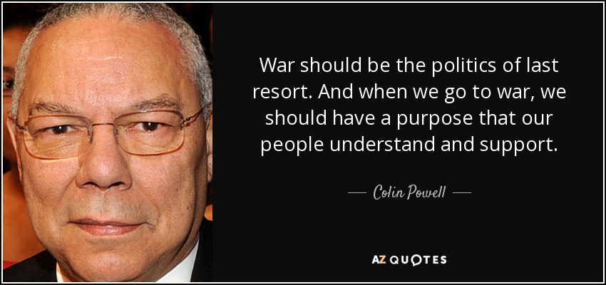 War should be the politics of last resort. And when we go to war, we should have a purpose that our people understand and support. - Colin Powell
