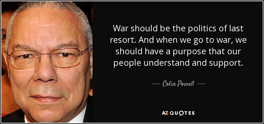 War should be the politics of last resort. And when we go to war, we should have a purpose that our people understand and support. - Colin Powell
