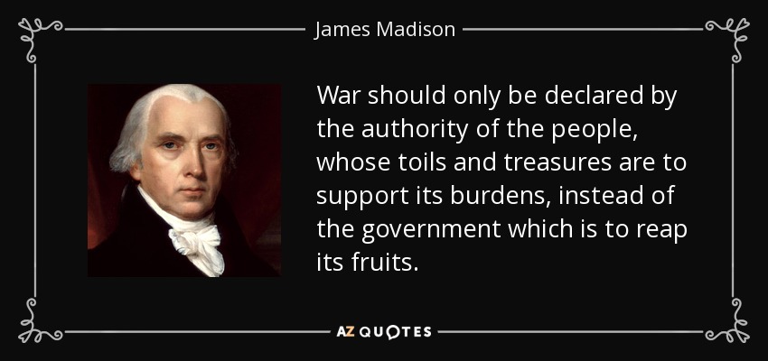 War should only be declared by the authority of the people, whose toils and treasures are to support its burdens, instead of the government which is to reap its fruits. - James Madison
