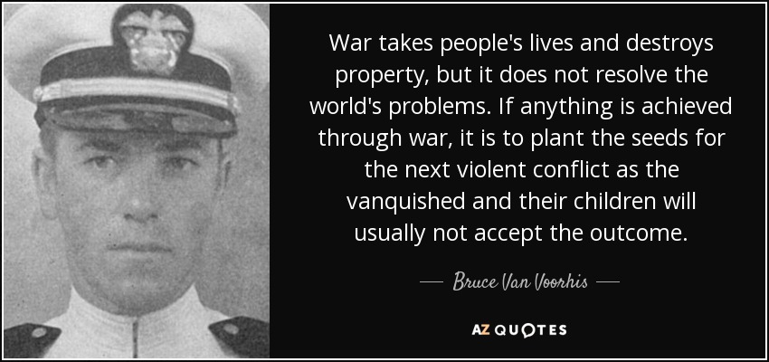 War takes people's lives and destroys property, but it does not resolve the world's problems. If anything is achieved through war, it is to plant the seeds for the next violent conflict as the vanquished and their children will usually not accept the outcome. - Bruce Van Voorhis