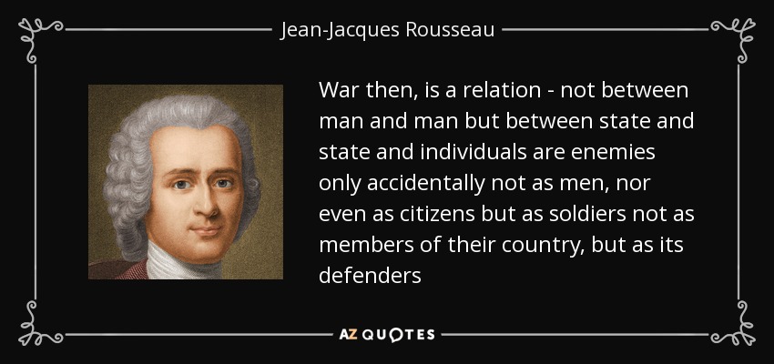 War then, is a relation - not between man and man but between state and state and individuals are enemies only accidentally not as men, nor even as citizens but as soldiers not as members of their country, but as its defenders - Jean-Jacques Rousseau