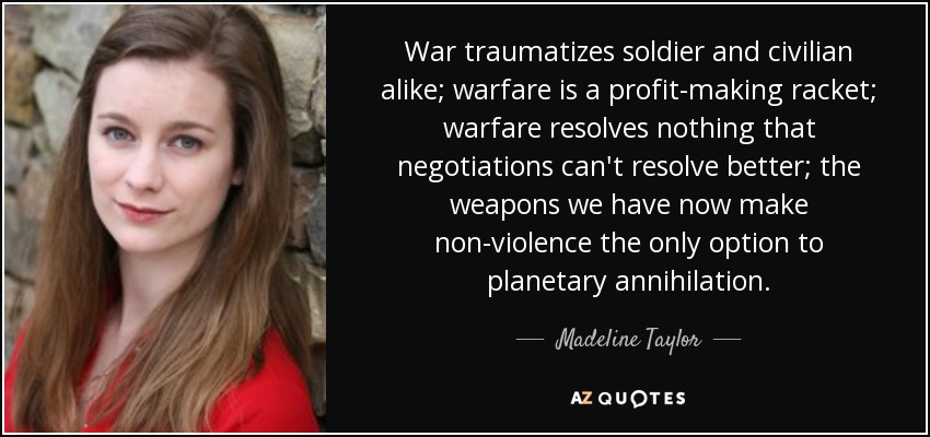 War traumatizes soldier and civilian alike; warfare is a profit-making racket; warfare resolves nothing that negotiations can't resolve better; the weapons we have now make non-violence the only option to planetary annihilation. - Madeline Taylor