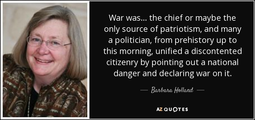 War was ... the chief or maybe the only source of patriotism, and many a politician, from prehistory up to this morning, unified a discontented citizenry by pointing out a national danger and declaring war on it. - Barbara Holland