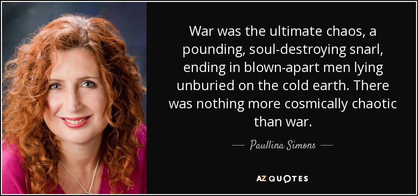 War was the ultimate chaos, a pounding, soul-destroying snarl, ending in blown-apart men lying unburied on the cold earth. There was nothing more cosmically chaotic than war. - Paullina Simons