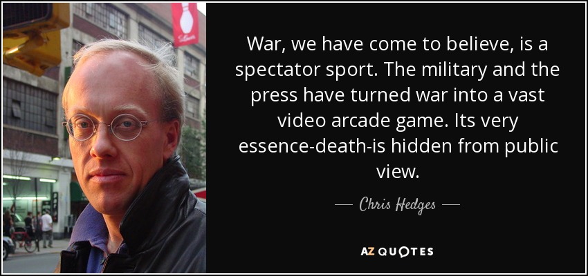 War, we have come to believe, is a spectator sport. The military and the press have turned war into a vast video arcade game. Its very essence-death-is hidden from public view. - Chris Hedges
