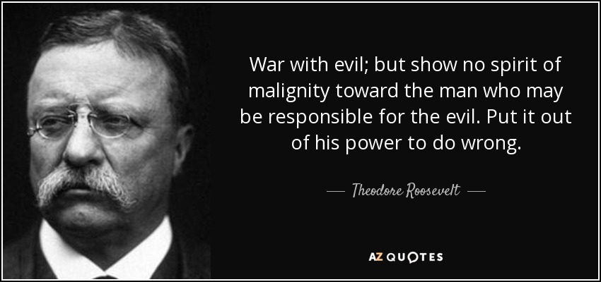War with evil; but show no spirit of malignity toward the man who may be responsible for the evil. Put it out of his power to do wrong. - Theodore Roosevelt