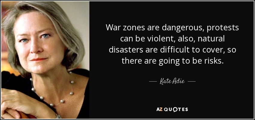 War zones are dangerous, protests can be violent, also, natural disasters are difficult to cover, so there are going to be risks. - Kate Adie