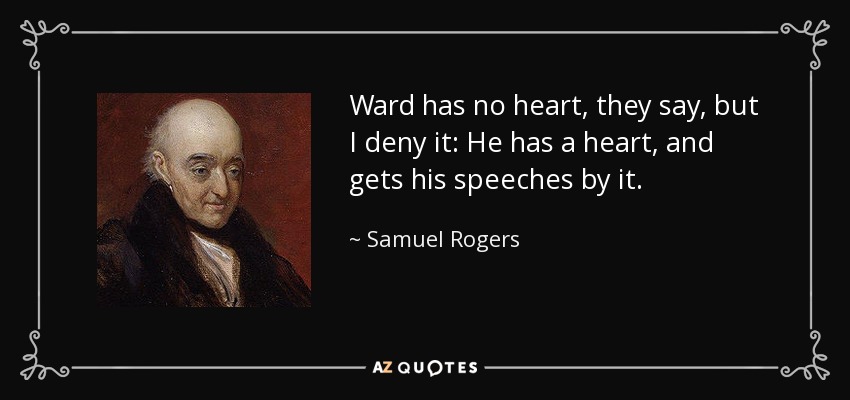 Ward has no heart, they say, but I deny it: He has a heart, and gets his speeches by it. - Samuel Rogers