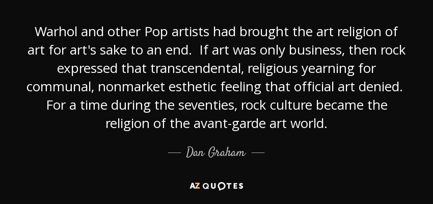 Warhol and other Pop artists had brought the art religion of art for art's sake to an end. If art was only business, then rock expressed that transcendental, religious yearning for communal, nonmarket esthetic feeling that official art denied. For a time during the seventies, rock culture became the religion of the avant-garde art world. - Dan Graham