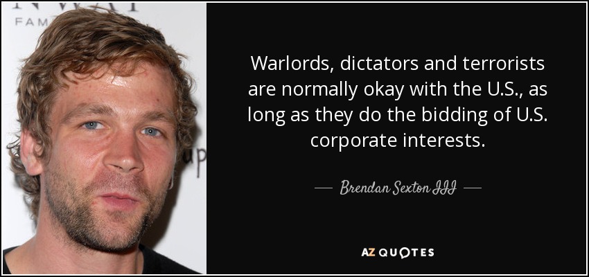 Warlords, dictators and terrorists are normally okay with the U.S., as long as they do the bidding of U.S. corporate interests. - Brendan Sexton III