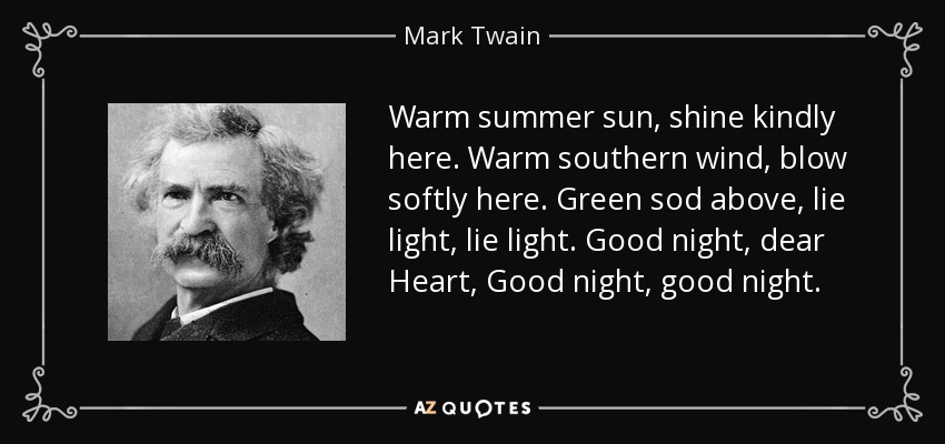 Warm summer sun, shine kindly here. Warm southern wind, blow softly here. Green sod above, lie light, lie light. Good night, dear Heart, Good night, good night. - Mark Twain