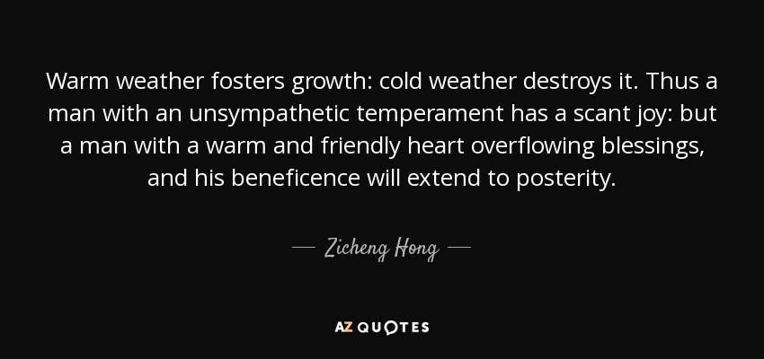 Warm weather fosters growth: cold weather destroys it. Thus a man with an unsympathetic temperament has a scant joy: but a man with a warm and friendly heart overflowing blessings, and his beneficence will extend to posterity. - Zicheng Hong
