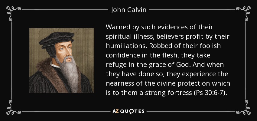 Warned by such evidences of their spiritual illness, believers profit by their humiliations. Robbed of their foolish confidence in the flesh, they take refuge in the grace of God. And when they have done so, they experience the nearness of the divine protection which is to them a strong fortress (Ps 30:6-7). - John Calvin