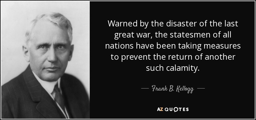 Warned by the disaster of the last great war, the statesmen of all nations have been taking measures to prevent the return of another such calamity. - Frank B. Kellogg