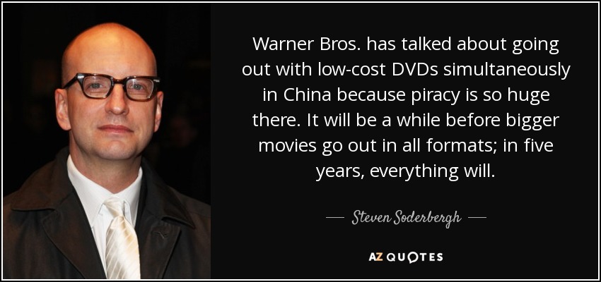 Warner Bros. has talked about going out with low-cost DVDs simultaneously in China because piracy is so huge there. It will be a while before bigger movies go out in all formats; in five years, everything will. - Steven Soderbergh