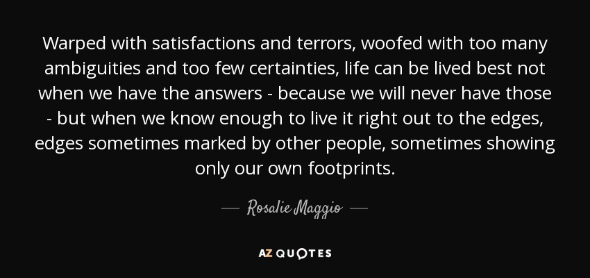 Warped with satisfactions and terrors, woofed with too many ambiguities and too few certainties, life can be lived best not when we have the answers - because we will never have those - but when we know enough to live it right out to the edges, edges sometimes marked by other people, sometimes showing only our own footprints. - Rosalie Maggio