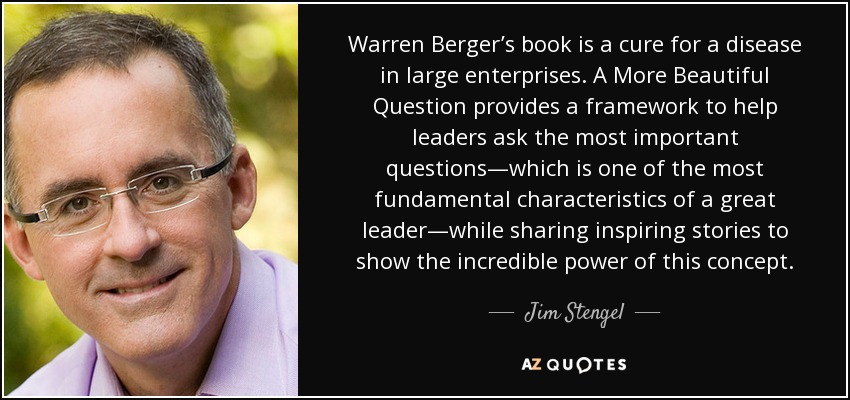 Warren Berger’s book is a cure for a disease in large enterprises. A More Beautiful Question provides a framework to help leaders ask the most important questions—which is one of the most fundamental characteristics of a great leader—while sharing inspiring stories to show the incredible power of this concept. - Jim Stengel