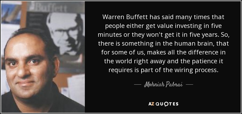 Warren Buffett has said many times that people either get value investing in five minutes or they won't get it in five years. So, there is something in the human brain, that for some of us, makes all the difference in the world right away and the patience it requires is part of the wiring process. - Mohnish Pabrai