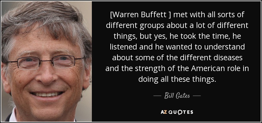 [Warren Buffett ] met with all sorts of different groups about a lot of different things, but yes, he took the time, he listened and he wanted to understand about some of the different diseases and the strength of the American role in doing all these things. - Bill Gates