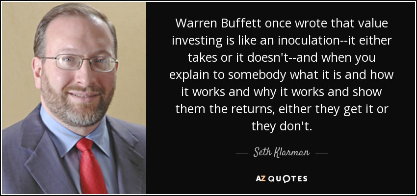 Warren Buffett once wrote that value investing is like an inoculation--it either takes or it doesn't--and when you explain to somebody what it is and how it works and why it works and show them the returns, either they get it or they don't. - Seth Klarman