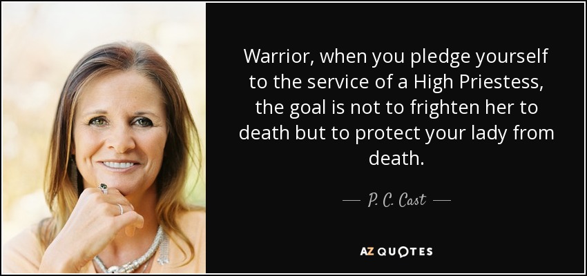 Warrior, when you pledge yourself to the service of a High Priestess, the goal is not to frighten her to death but to protect your lady from death. - P. C. Cast