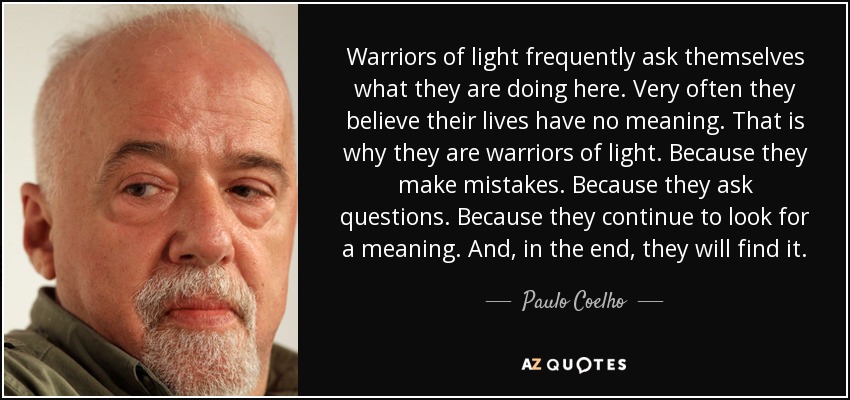 Warriors of light frequently ask themselves what they are doing here. Very often they believe their lives have no meaning. That is why they are warriors of light. Because they make mistakes. Because they ask questions. Because they continue to look for a meaning. And, in the end, they will find it. - Paulo Coelho