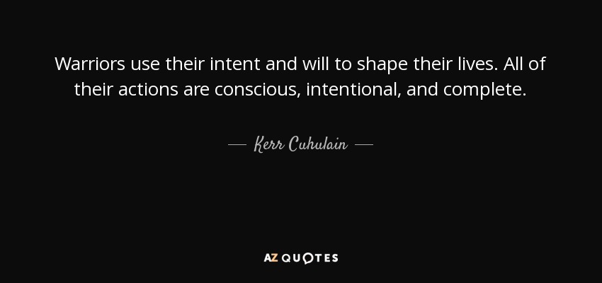 Warriors use their intent and will to shape their lives. All of their actions are conscious, intentional, and complete. - Kerr Cuhulain