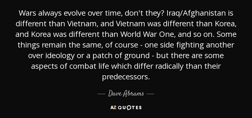 Wars always evolve over time, don't they? Iraq/Afghanistan is different than Vietnam, and Vietnam was different than Korea, and Korea was different than World War One, and so on. Some things remain the same, of course - one side fighting another over ideology or a patch of ground - but there are some aspects of combat life which differ radically than their predecessors. - Dave Abrams