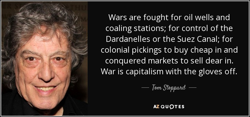 Wars are fought for oil wells and coaling stations; for control of the Dardanelles or the Suez Canal; for colonial pickings to buy cheap in and conquered markets to sell dear in. War is capitalism with the gloves off. - Tom Stoppard