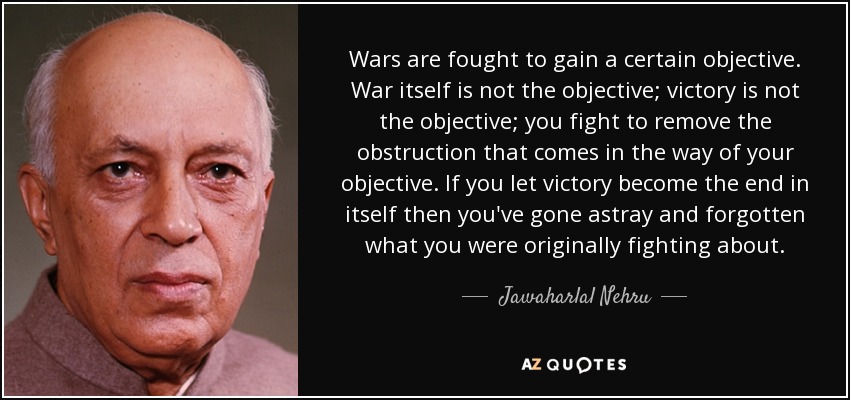 Wars are fought to gain a certain objective. War itself is not the objective; victory is not the objective; you fight to remove the obstruction that comes in the way of your objective. If you let victory become the end in itself then you've gone astray and forgotten what you were originally fighting about. - Jawaharlal Nehru