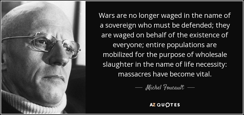 Wars are no longer waged in the name of a sovereign who must be defended; they are waged on behalf of the existence of everyone; entire populations are mobilized for the purpose of wholesale slaughter in the name of life necessity: massacres have become vital. - Michel Foucault