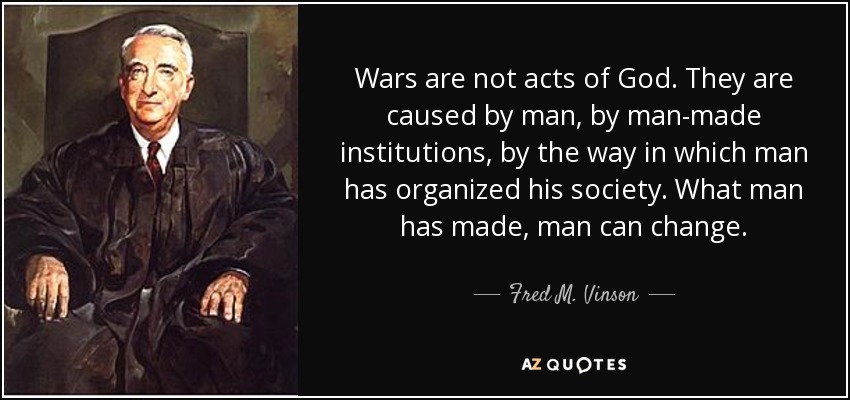 Wars are not acts of God. They are caused by man, by man-made institutions, by the way in which man has organized his society. What man has made, man can change. - Fred M. Vinson